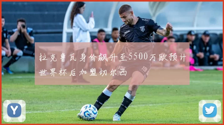 拉克鲁瓦身价飙升至5500万欧预计世界杯后加盟切尔西