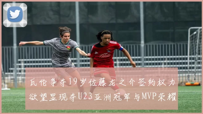 瓦伦争夺19岁佐藤龙之介签约权力欲望显现夺U23亚洲冠军与MVP荣耀