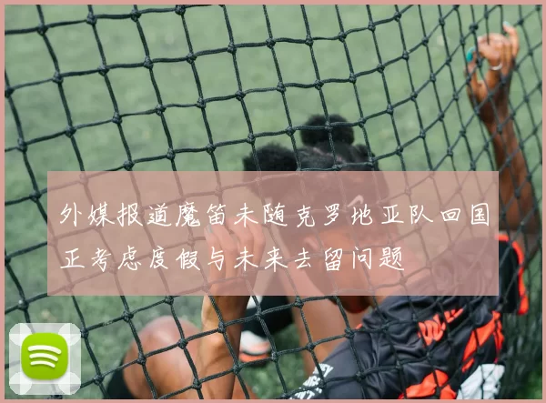 外媒报道魔笛未随克罗地亚队回国正考虑度假与未来去留问题