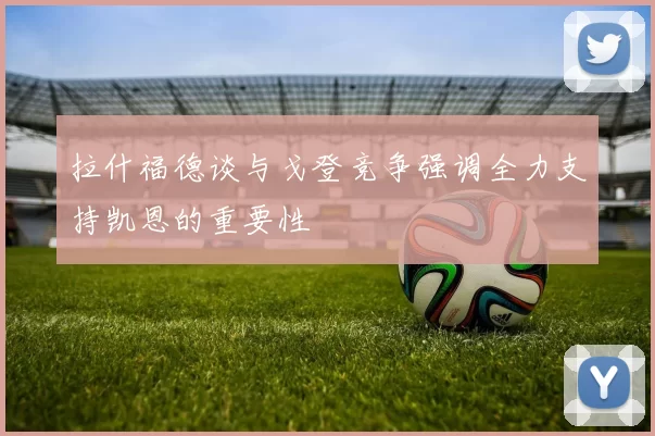 拉什福德谈与戈登竞争强调全力支持凯恩的重要性