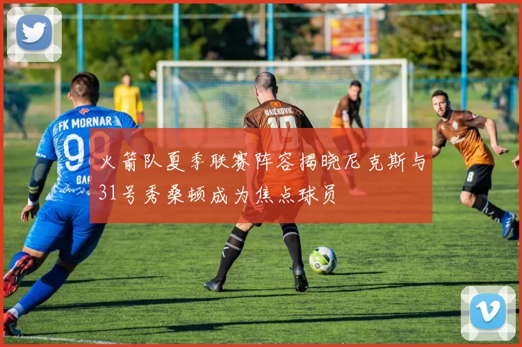 火箭队夏季联赛阵容揭晓尼克斯与31号秀桑顿成为焦点球员