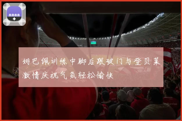姆巴佩训练中脚后跟破门与登贝莱激情庆祝气氛轻松愉快