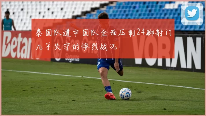 泰国队遭中国队全面压制24脚射门几乎失守的惨烈战况