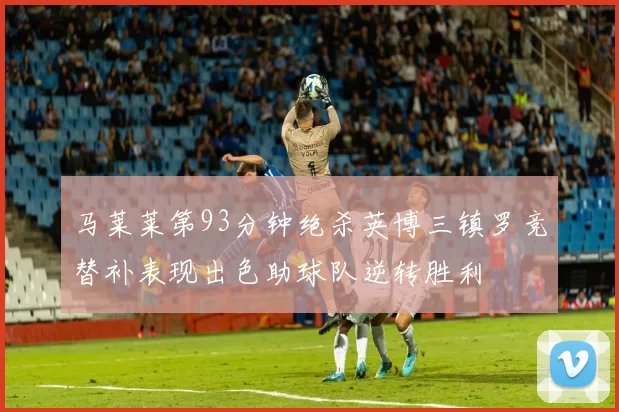 马莱莱第93分钟绝杀英博三镇罗竞替补表现出色助球队逆转胜利